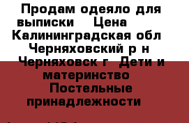 Продам одеяло для выписки  › Цена ­ 600 - Калининградская обл., Черняховский р-н, Черняховск г. Дети и материнство » Постельные принадлежности   